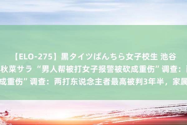 【ELO-275】黒タイツぱんちら女子校生 池谷ひかる さくら 宮下まい 秋菜サラ “男人帮被打女子报警被砍成重伤”调查：两打东说念主者最高被判3年半，家属称将告状索赔