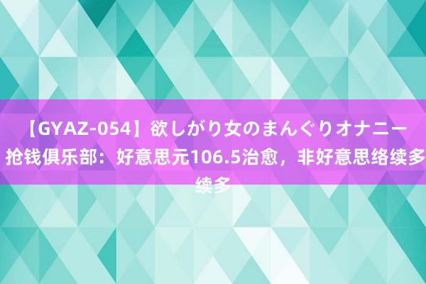 【GYAZ-054】欲しがり女のまんぐりオナニー 抢钱俱乐部：好意思元106.5治愈，非好意思络续多