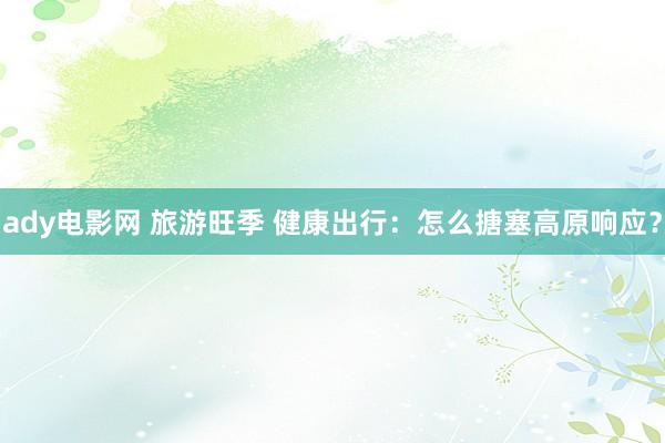 ady电影网 旅游旺季 健康出行：怎么搪塞高原响应？