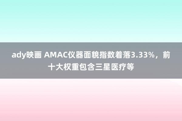 ady映画 AMAC仪器面貌指数着落3.33%，前十大权重包含三星医疗等