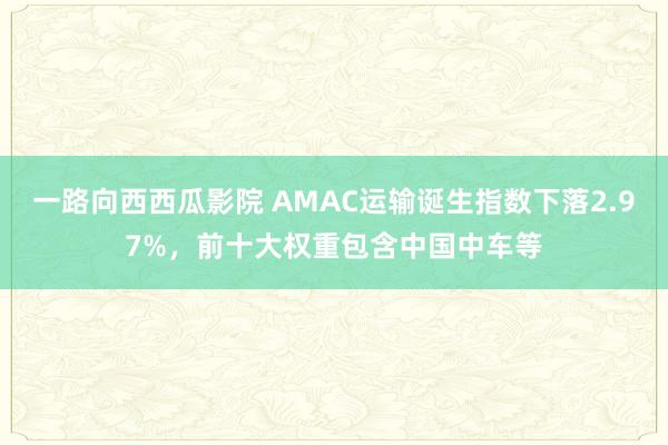 一路向西西瓜影院 AMAC运输诞生指数下落2.97%，前十大权重包含中国中车等