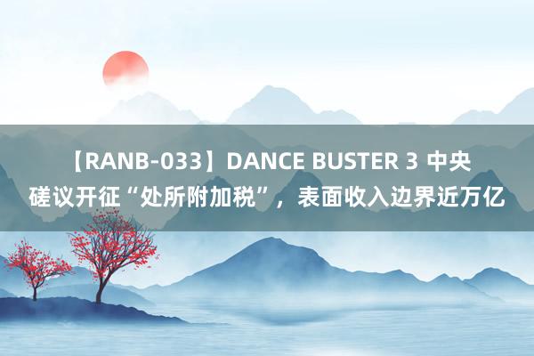 【RANB-033】DANCE BUSTER 3 中央磋议开征“处所附加税”，表面收入边界近万亿
