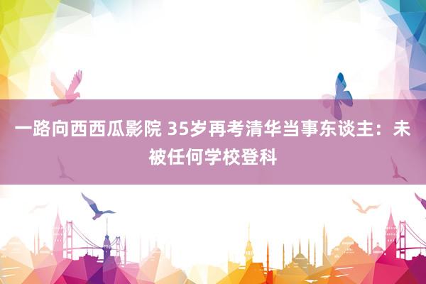 一路向西西瓜影院 35岁再考清华当事东谈主：未被任何学校登科