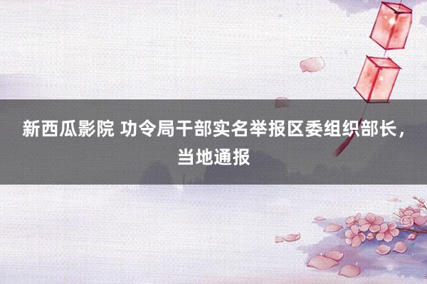 新西瓜影院 功令局干部实名举报区委组织部长，当地通报
