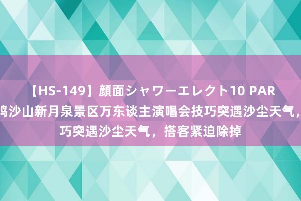【HS-149】顔面シャワーエレクト10 PART28 甘肃敦煌鸣沙山新月泉景区万东谈主演唱会技巧突遇沙尘天气，搭客紧迫除掉