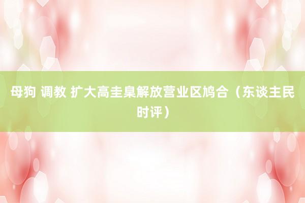 母狗 调教 扩大高圭臬解放营业区鸠合（东谈主民时评）