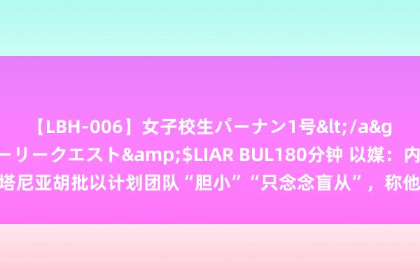 【LBH-006】女子校生パーナン1号</a>2008-05-14グローリークエスト&$LIAR BUL180分钟 以媒：内塔尼亚胡批以计划团队“胆小”“只念念盲从”，称他在“靠我方”保险以色列安全
