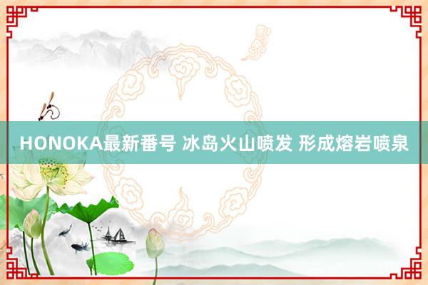 HONOKA最新番号 冰岛火山喷发 形成熔岩喷泉
