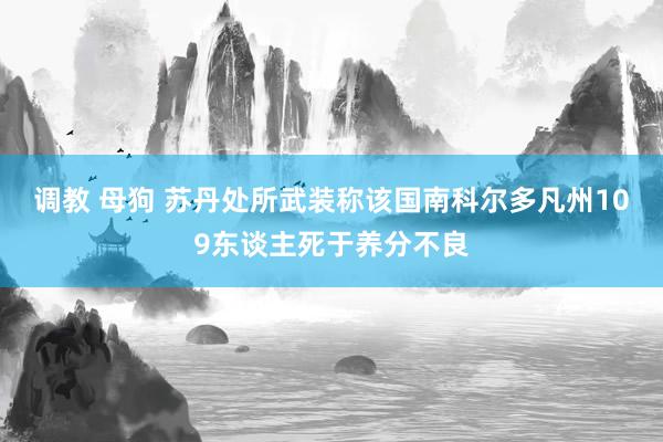 调教 母狗 苏丹处所武装称该国南科尔多凡州109东谈主死于养分不良