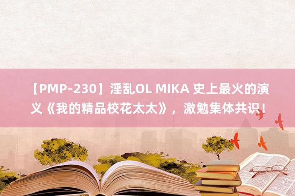 【PMP-230】淫乱OL MIKA 史上最火的演义《我的精品校花太太》，激勉集体共识！