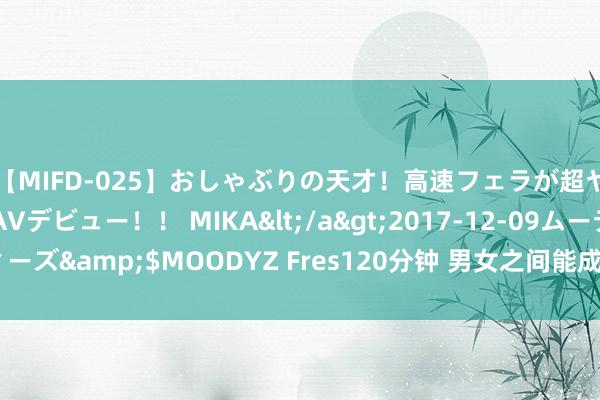 【MIFD-025】おしゃぶりの天才！高速フェラが超ヤバイ即尺黒ギャルAVデビュー！！ MIKA</a>2017-12-09ムーディーズ&$MOODYZ Fres120分钟 男女之间能成为正缘的根柢原因：2件事