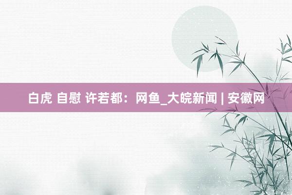 白虎 自慰 许若都：网鱼_大皖新闻 | 安徽网