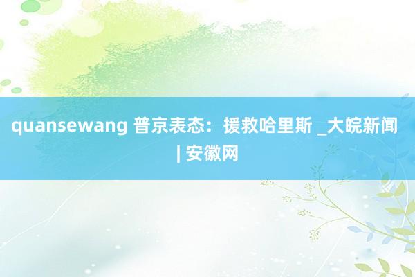 quansewang 普京表态：援救哈里斯 _大皖新闻 | 安徽网