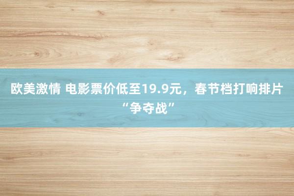 欧美激情 电影票价低至19.9元，春节档打响排片“争夺战”
