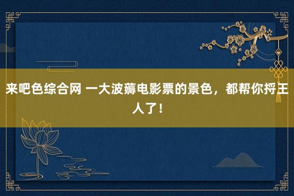 来吧色综合网 一大波薅电影票的景色，都帮你捋王人了！