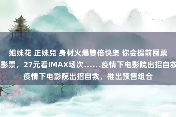 姐妹花 正妹兒 身材火爆雙倍快樂 你会提前囤票吗？88元四张电影票，27元看IMAX场次……疫情下电影院出招自救，推出预售组合