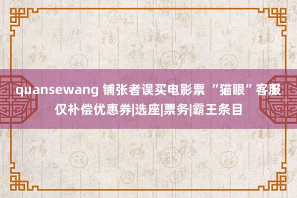 quansewang 铺张者误买电影票 “猫眼”客服仅补偿优惠券|选座|票务|霸王条目