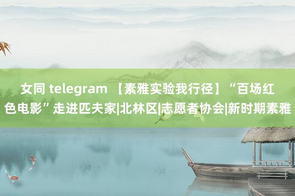 女同 telegram 【素雅实验我行径】“百场红色电影”走进匹夫家|北林区|志愿者协会|新时期素雅