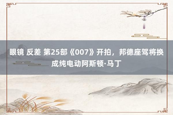 眼镜 反差 第25部《007》开拍，邦德座驾将换成纯电动阿斯顿·马丁