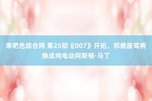 来吧色综合网 第25部《007》开拍，邦德座驾将换成纯电动阿斯顿·马丁