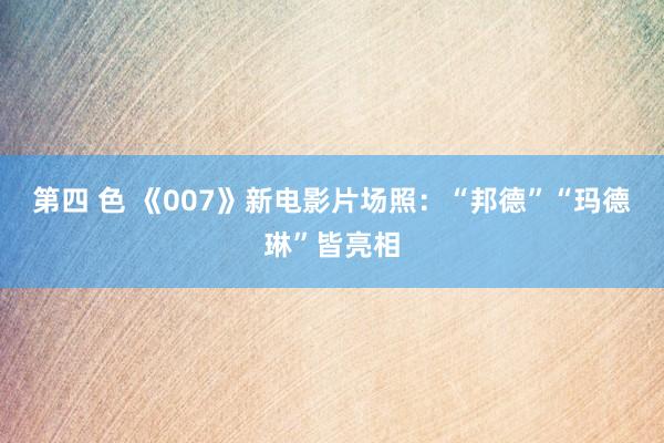 第四 色 《007》新电影片场照：“邦德”“玛德琳”皆亮相