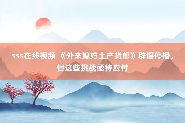 sss在线视频 《外来媳妇土产货郎》辟谣停播，但这些挑战亟待应付