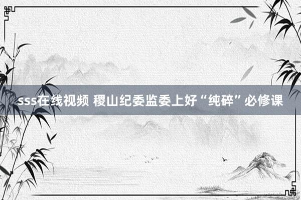 sss在线视频 稷山纪委监委上好“纯碎”必修课