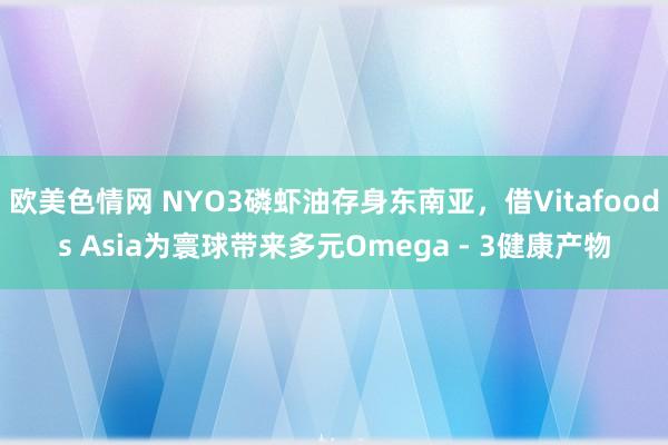 欧美色情网 NYO3磷虾油存身东南亚，借Vitafoods Asia为寰球带来多元Omega - 3健康产物