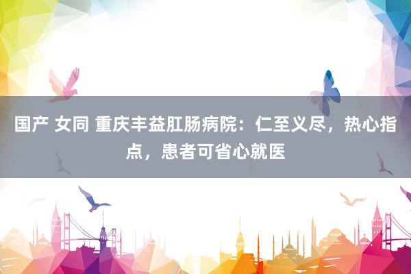 国产 女同 重庆丰益肛肠病院：仁至义尽，热心指点，患者可省心就医