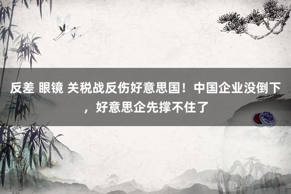反差 眼镜 关税战反伤好意思国！中国企业没倒下，好意思企先撑不住了