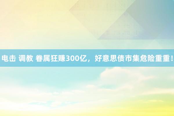电击 调教 眷属狂赚300亿，好意思债市集危险重重！