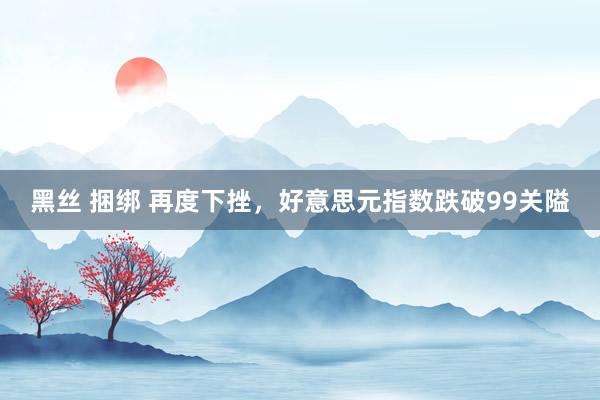 黑丝 捆绑 再度下挫，好意思元指数跌破99关隘