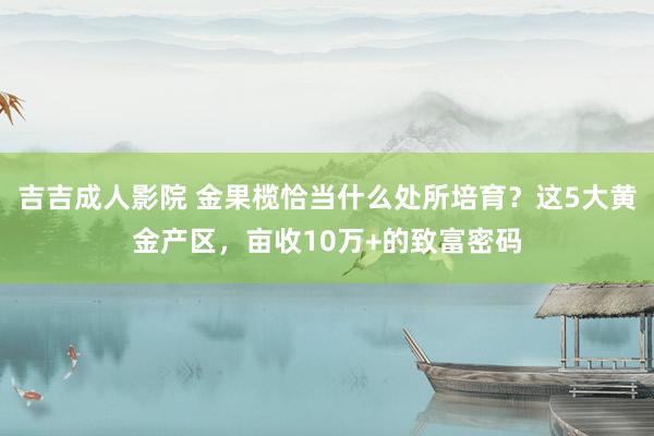 吉吉成人影院 金果榄恰当什么处所培育？这5大黄金产区，亩收10万+的致富密码