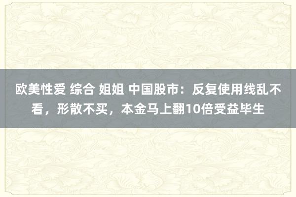 欧美性爱 综合 姐姐 中国股市：反复使用线乱不看，形散不买，本金马上翻10倍受益毕生