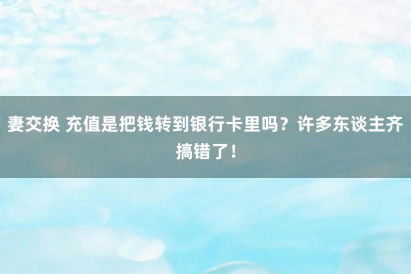 妻交换 充值是把钱转到银行卡里吗？许多东谈主齐搞错了！