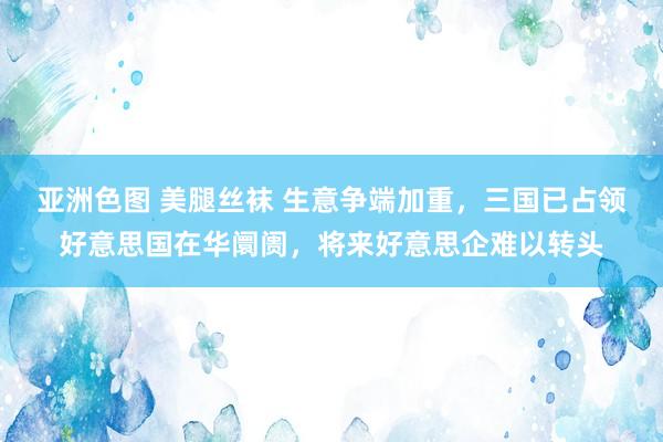 亚洲色图 美腿丝袜 生意争端加重，三国已占领好意思国在华阛阓，将来好意思企难以转头
