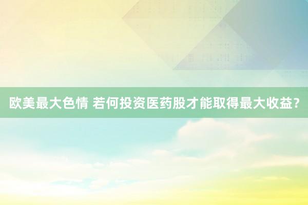 欧美最大色情 若何投资医药股才能取得最大收益？
