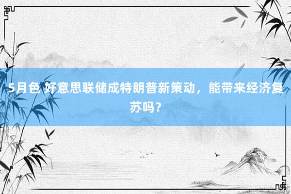 5月色 好意思联储成特朗普新策动，能带来经济复苏吗？