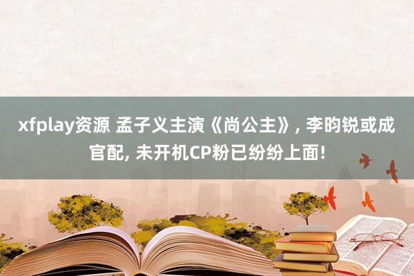 xfplay资源 孟子义主演《尚公主》, 李昀锐或成官配, 未开机CP粉已纷纷上面!