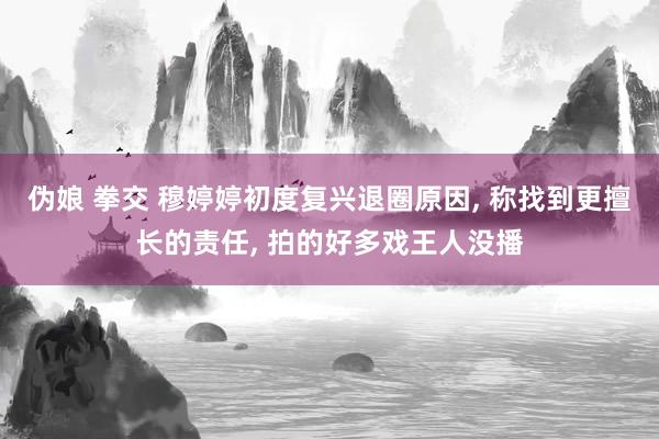 伪娘 拳交 穆婷婷初度复兴退圈原因, 称找到更擅长的责任, 拍的好多戏王人没播