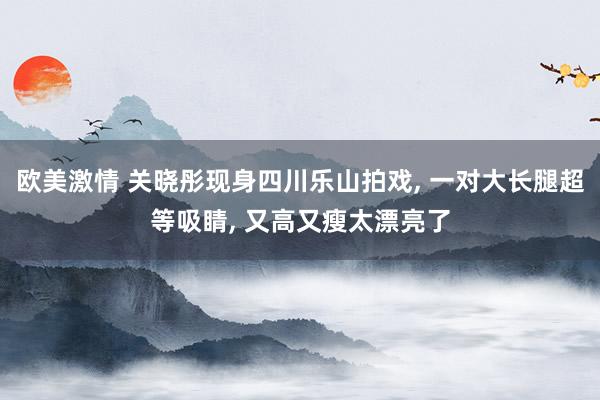 欧美激情 关晓彤现身四川乐山拍戏, 一对大长腿超等吸睛, 又