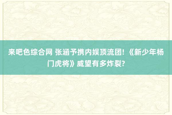来吧色综合网 张涵予携内娱顶流团! 《新少年杨门虎将》威望有多炸裂?