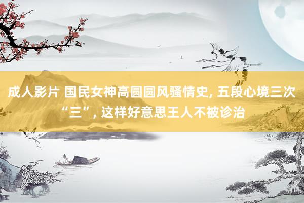 成人影片 国民女神高圆圆风骚情史, 五段心境三次“三”, 这样好意思王人不被诊治