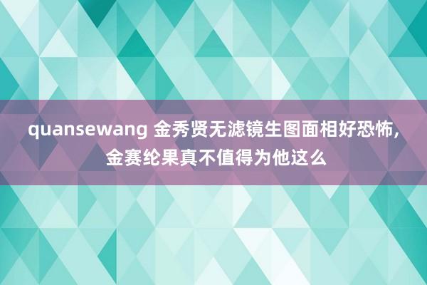 quansewang 金秀贤无滤镜生图面相好恐怖, 金赛纶果
