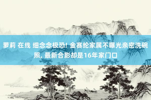 萝莉 在线 细念念极恐! 金赛纶家属不曝光亲密洗碗照, 最新合影却是16年家门口