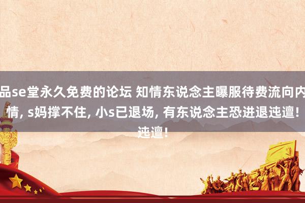 品se堂永久免费的论坛 知情东说念主曝服待费流向内情, s妈撑不住, 小s已退场, 有东说念主恐进退迍邅!