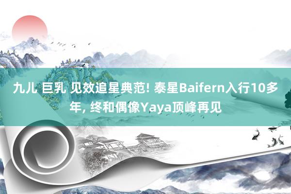 九儿 巨乳 见效追星典范! 泰星Baifern入行10多年, 终和偶像Yaya顶峰再见
