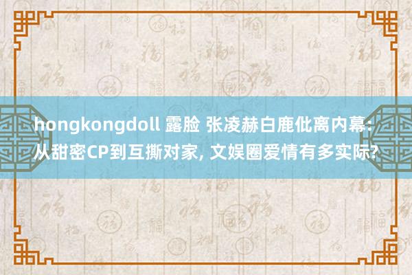 hongkongdoll 露脸 张凌赫白鹿仳离内幕: 从甜密CP到互撕对家, 文娱圈爱情有多实际?
