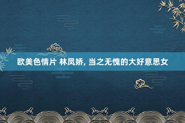 欧美色情片 林凤娇, 当之无愧的大好意思女