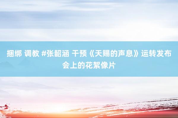 捆绑 调教 #张韶涵 干预《天赐的声息》运转发布会上的花絮像片